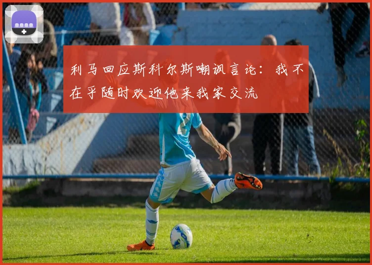 利马回应斯科尔斯嘲讽言论：我不在乎随时欢迎他来我家交流