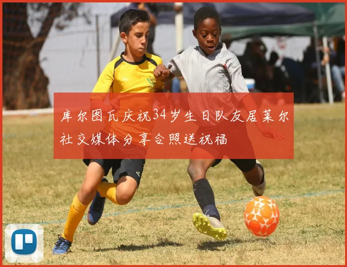 库尔图瓦庆祝34岁生日队友居莱尔社交媒体分享合照送祝福