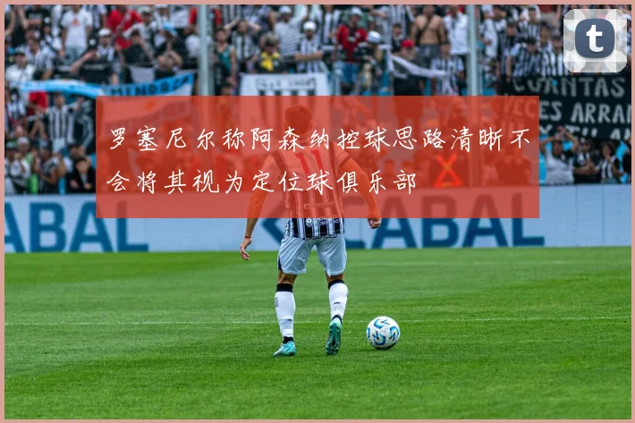 罗塞尼尔称阿森纳控球思路清晰不会将其视为定位球俱乐部