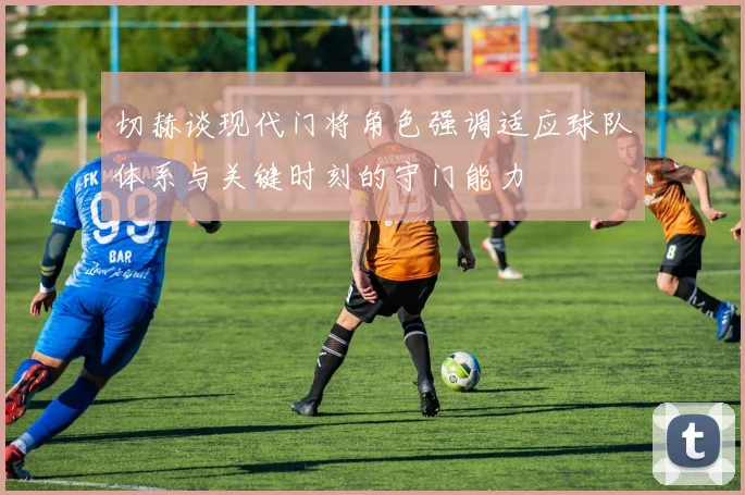 切赫谈现代门将角色强调适应球队体系与关键时刻的守门能力
