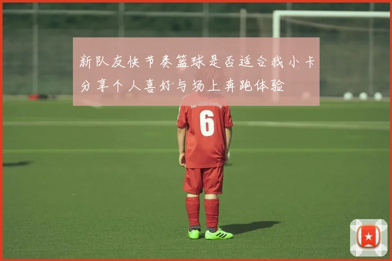 新队友快节奏篮球是否适合我小卡分享个人喜好与场上奔跑体验