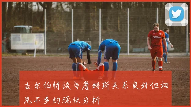 吉尔伯特谈与詹姆斯关系良好但相见不多的现状分析