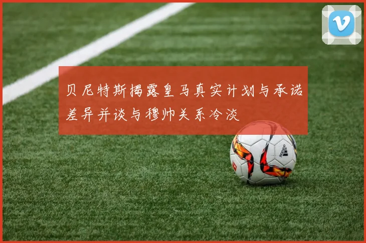 贝尼特斯揭露皇马真实计划与承诺差异并谈与穆帅关系冷淡