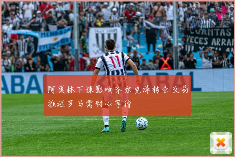 阿莫林下课影响齐尔克泽转会交易推迟罗马需耐心等待