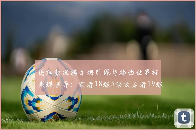 德转数据揭示姆巴佩与梅西世界杯表现差异：前者18球5助攻后者19球8助攻