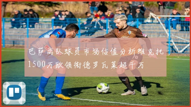 巴萨离队球员市场估值分析维克托1500万欧领衔德罗瓦莱超千万