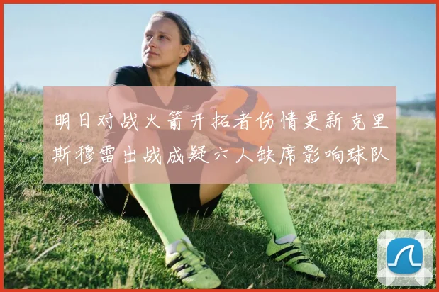 明日对战火箭开拓者伤情更新克里斯穆雷出战成疑六人缺席影响球队实力