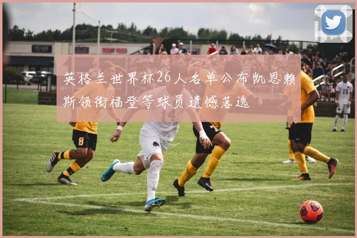 英格兰世界杯26人名单公布凯恩赖斯领衔福登等球员遗憾落选
