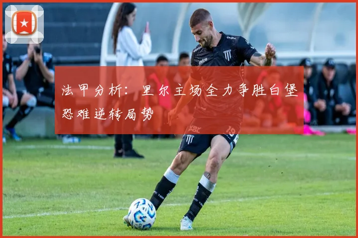 法甲分析：里尔主场全力争胜白堡恐难逆转局势