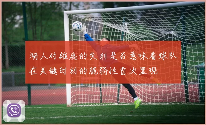 湖人对雄鹿的失利是否意味着球队在关键时刻的脆弱性首次显现