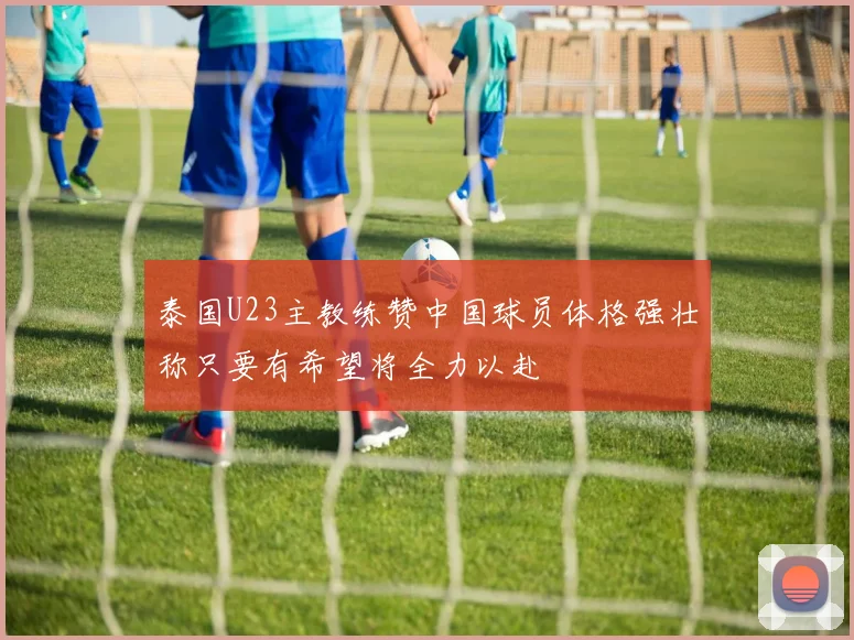 泰国U23主教练赞中国球员体格强壮称只要有希望将全力以赴