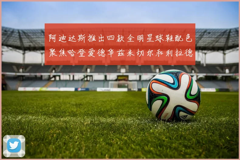 阿迪达斯推出四款全明星球鞋配色聚焦哈登爱德华兹米切尔和利拉德