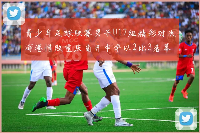 青少年足球联赛男子U17组精彩对决海港惜败重庆南开中学以2比3落幕