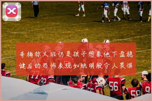 夸梅称文班仍是孩子想象他下盘稳健后的恐怖表现如姚明般令人畏惧