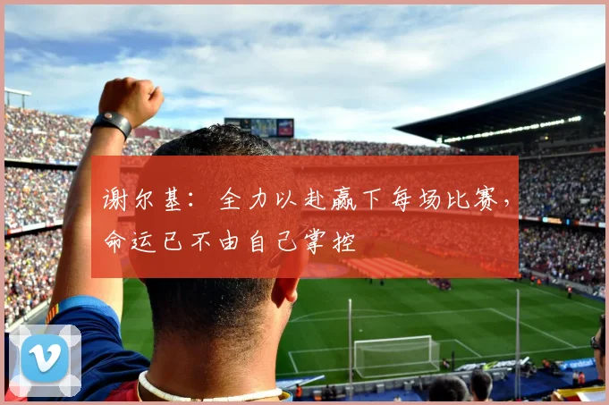 谢尔基：全力以赴赢下每场比赛，命运已不由自己掌控
