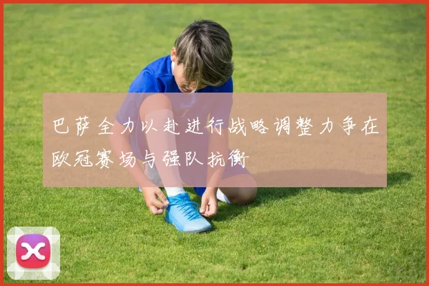巴萨全力以赴进行战略调整力争在欧冠赛场与强队抗衡
