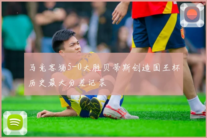 马竞客场5-0大胜贝蒂斯创造国王杯历史最大分差记录