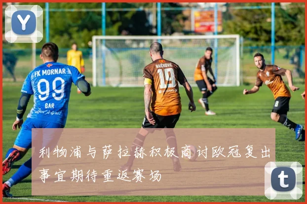 利物浦与萨拉赫积极商讨欧冠复出事宜期待重返赛场