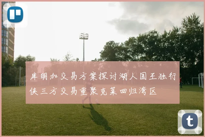库明加交易方案探讨湖人国王独行侠三方交易重聚克莱回归湾区