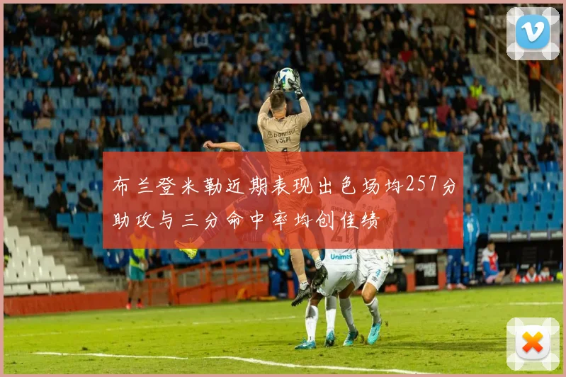 布兰登米勒近期表现出色场均257分助攻与三分命中率均创佳绩