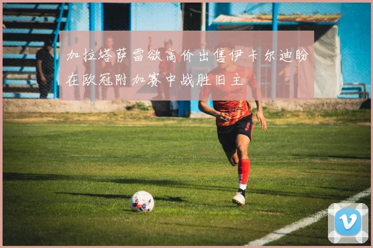 加拉塔萨雷欲高价出售伊卡尔迪盼在欧冠附加赛中战胜旧主